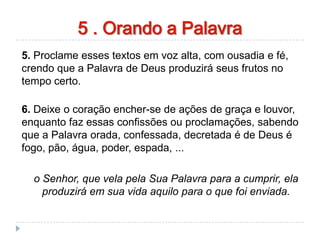 orando a palavra
5. Proclame esses textos em voz alta, com ousadia e fé,
crendo que a Palavra de Deus produzirá seus frutos no
tempo certo.
6. Deixe o coração encher-se de ações de graça e louvor,
enquanto faz essas confissões ou proclamações, sabendo
que a Palavra orada, confessada, decretada é de Deus é
fogo, pão, água, poder, espada, ...
o Senhor, que vela pela Sua Palavra para a cumprir, ela
produzirá em sua vida aquilo para o que foi enviada.
5 . Orando a Palavra
 