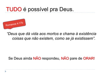 TUDO é possível pra Deus.
“Deus que dá vida aos mortos e chama à existência
coisas que não existem, como se já existissem”.
Se Deus ainda NÃO respondeu, NÃO pare de ORAR!
 