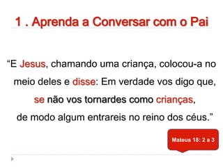 1 . Aprenda a Conversar com o Pai
“E Jesus, chamando uma criança, colocou-a no
meio deles e disse: Em verdade vos digo que,
se não vos tornardes como crianças,
de modo algum entrareis no reino dos céus.”
Mateus 18: 2 a 3
 