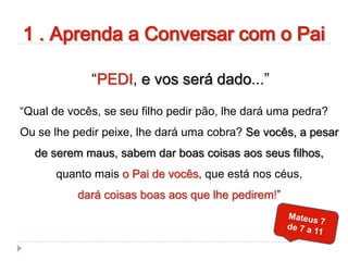 1 . Aprenda a Conversar com o Pai
“PEDI, e vos será dado...”
“Qual de vocês, se seu filho pedir pão, lhe dará uma pedra?
Ou se lhe pedir peixe, lhe dará uma cobra? Se vocês, a pesar
de serem maus, sabem dar boas coisas aos seus filhos,
quanto mais o Pai de vocês, que está nos céus,
dará coisas boas aos que lhe pedirem!”
 