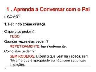 1 . Aprenda a Conversar com o Pai
 COMO?
1. Pedindo como criança
O que elas pedem?
TUDO
Quantas vezes elas pedem?
REPETIDAMENTE, Insistentemente.
Como elas pedem?
SEM RODEIOS, Dizem o que vem na cabeça, sem
“filtrar” o que é apropriado ou não, sem segundas
intenções.
 