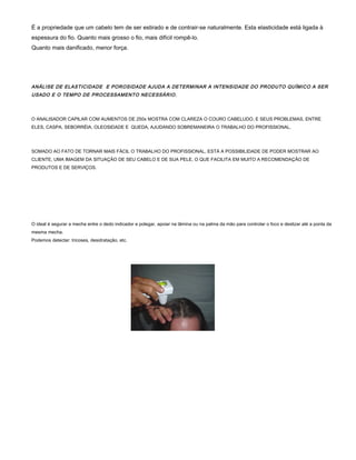 É a propriedade que um cabelo tem de ser estirado e de contrair-se naturalmente. Esta elasticidade está ligada à
espessura do fio. Quanto mais grosso o fio, mais difícil rompê-lo.
Quanto mais danificado, menor força.
ANÁLISE DE ELASTICIDADE E POROSIDADE AJUDA A DETERMINAR A INTENSIDADE DO PRODUTO QUÍMICO A SER
USADO E O TEMPO DE PROCESSAMENTO NECESSÁRIO.
O ANALISADOR CAPILAR COM AUMENTOS DE 250x MOSTRA COM CLAREZA O COURO CABELUDO, E SEUS PROBLEMAS, ENTRE
ELES, CASPA, SEBORRÉIA, OLEOSIDADE E QUEDA, AJUDANDO SOBREMANEIRA O TRABALHO DO PROFISSIONAL.
SOMADO AO FATO DE TORNAR MAIS FÁCIL O TRABALHO DO PROFISSIONAL, ESTÁ A POSSIBILIDADE DE PODER MOSTRAR AO
CLIENTE, UMA IMAGEM DA SITUAÇÃO DE SEU CABELO E DE SUA PELE, O QUE FACILITA EM MUITO A RECOMENDAÇÃO DE
PRODUTOS E DE SERVIÇOS.
O ideal é segurar a mecha entre o dedo indicador e polegar, apoiar na lâmina ou na palma da mão para controlar o foco e deslizar até a ponta da
mesma mecha.
Podemos detectar: tricoses, desidratação, etc.
 