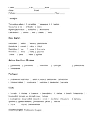 Cidade: ___________________Cep: _______________Fone: _________________________
Celular: _________________________E-mail: _____________________________________
Profissão: _________________________________________________Filhos: ______
Tricologia:
Tipo racial do cabelo: ( ) mongolóide ( ) caucasiano ( ) negróide
Curvatura: ( ) liso ( ) ondulado ( ) crespo
Pigmentação residual: ( ) eumelanina ( ) feumelanina
Característica: ( ) normal ( ) seco ( ) oleoso ( ) misto
Haste Capilar:
Porosidade: ( ) normal ( ) poroso ( ) sensibilizado
Resistência: ( ) normal ( ) médio ( ) frágil
Elasticidade: ( ) boa ( ) pouca ( ) nenhuma
Densidade: ( ) denso ( ) médio ( ) esparso
Textura: ( ) fina ( ) média ( ) grossa
Química dos últimos 12 meses:
( ) permanente ( ) alisamento ( ) henê/henna ( ) coloração ( ) reflexo/luzes
( ) tonalizantes
Patologias:
( ) queda acima de 100 fios ( ) queda na família ( ) tricoptilose ( ) triconodose
( ) tricorrexi nodosa ( ) tricotilomania ( ) pediculose ( ) seborréia ( ) dermatite
Saúde:
( ) coração ( ) diabete ( ) gestante ( ) neurológico ( ) tireóide ( ) renal ( ) ginecológico ( )
hipertensão ( ) cirurgia nos últimos 6 meses ( ) alergia
( ) osteoporose ( ) depressão ( ) lactante ( ) stress ( ) alcoolismo ( ) tabagismo ( ) pinos ou
aparelhos ( ) prótese dentária ( ) marcapasso ( ) frutas ( ) verduras
( ) água _____ copos ( ) medicamento(s) _____________________________________
RECOMENDAÇÕES (Produtos e/ou Serviços):
 