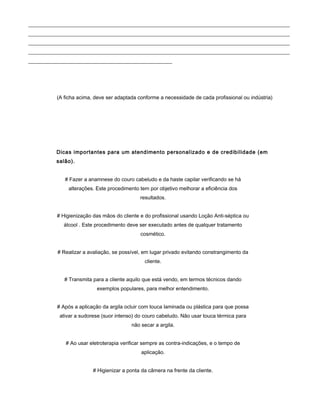 ____________________________________________________________________________________________________
____________________________________________________________________________________________________
____________________________________________________________________________________________________
____________________________________________________________________________________________________
_______________________________________________________
(A ficha acima, deve ser adaptada conforme a necessidade de cada profissional ou indústria)
Dicas importantes para um atendimento personalizado e de credibilidade (em
salão).
# Fazer a anamnese do couro cabeludo e da haste capilar verificando se há
alterações. Este procedimento tem por objetivo melhorar a eficiência dos
resultados.
# Higienização das mãos do cliente e do profissional usando Loção Anti-séptica ou
álcool . Este procedimento deve ser executado antes de qualquer tratamento
cosmético.
# Realizar a avaliação, se possível, em lugar privado evitando constrangimento da
cliente.
# Transmita para a cliente aquilo que está vendo, em termos técnicos dando
exemplos populares, para melhor entendimento.
# Após a aplicação da argila ocluir com touca laminada ou plástica para que possa
ativar a sudorese (suor intenso) do couro cabeludo. Não usar touca térmica para
não secar a argila.
# Ao usar eletroterapia verificar sempre as contra-indicações, e o tempo de
aplicação.
# Higienizar a ponta da câmera na frente da cliente.
 