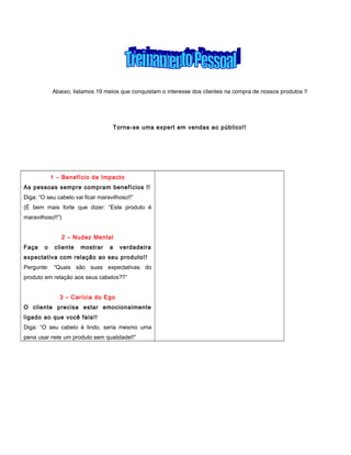 Abaixo, listamos 19 meios que conquistam o interesse dos clientes na compra de nossos produtos !!
Torne-se uma expert em vendas ao público!!
1 – Benefício de Impacto
As pessoas sempre compram benefícios !!
Diga: “O seu cabelo vai ficar maravilhoso!!”
(É bem mais forte que dizer: “Este produto é
maravilhoso!!”)
2 – Nudez Mental
Faça o cliente mostrar a verdadeira
expectativa com relação ao seu produto!!
Pergunte: “Quais são suas expectativas do
produto em relação aos seus cabelos??”
3 – Carícia do Ego
O cliente precisa estar emocionalmente
ligado ao que você fala!!
Diga: “O seu cabelo é lindo, seria mesmo uma
pena usar nele um produto sem qualidade!!”
 