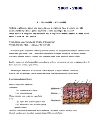 2007 - 2008
1 - TRICOLOGIA - FISIOLOGIA
“Embora os pêlos não sejam uma exigência para a existência física o homem, eles são
extremamente importantes para o equilíbrio social e psicológico da pessoa.”
Vários estudos e pesquisas são realizados hoje e no passado sobre o cabelo, e a esse estudo
damos o nome de TRICOLOGIA.
TRICOLOGIA É UMA PALAVRA DE ORIGEM GRECO-LATINA
TRICOS (GREGO)= PÊLO + LOGIA (LATIM)= ESTUDO
O couro cabeludo é o seguimento cutâneo que reveste o crânio. Por isso podemos dizer sobre ele tanto quanto
dissemos em geral sobre a pele. O couro cabeludo diferencia-se da pele pelo fato de não recobrir massas
musculares plásticas, elásticas e moveis, mas uma caixa óssea, e pelo abundante sistema pilífero.
Os pêlos crescem de folículos que são invaginações na epiderme e envolve na sua base uma pequena área de
derme conhecida como a papila dérmica.
O pêlo se origina pela divisão de células que rodeiam a papila, na região conhecida como bulbo.
A raiz de cada fio capilar está contida numa bolsa tubular da epiderme chamada folículo capilar
O couro cabeludo se divide em:
•Oleoso: sebo fluente e brilhante
•Seborréico:
1 - por excesso de sebo fluente
2 - por seborréia serosa
•Mistos: oleoso e seco em pontos específicos
•Seco:
1 - por alipsia. falta ou diminuição de óleo
2 - por desidratação (falta ou diminuição de
retenção hídrica)
•Sensível: extremamente reagentes a fatores exógenos. (sol, poeira, produtos químicos, cloro)
•Normal: saudável, sem oleosidade ou desidratação, PH levemente Ácido.
 