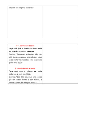 adquirido por um preço acessível.”
8 – Aprovação social
Faça com que o cliente se sinta bem
em relação às outras pessoas.
Exemplo: “Seus(suas) amigos(as) irão citá-
lo(a), como uma pessoa antenada com o que
há de melhor no mercado e irão certamente
querer imitá-lo(a)!!”
9 – Auto-estima e poder
Faça com que o cliente se sinta
poderoso e com prestígio.
Exemplo; “O(a) Sr(a) sabe que uma pessoa
que tem cabelo bonito e bem tratado, é
sempre o centro das atenções, não é??”
 
