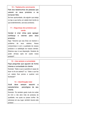 10 – Testemunho convincente
Fale dos testemunhos de pessoas que
usaram os seus produtos e se
tornaram fiéis.
Se tiver oportunidade, cite alguém que esteja
na loja e que tenha um cabelo bem bonito (e
que evidentemente, use seus produtos).
11 – Segurança dos produtos que
vende
Vender é criar clima para agregar
confiança e valores para seus
produtos.
Diga: “Garanto que o(a) Sr(a) vai resolver o
problema de seus cabelos. Nosso
compromisso é com a qualidade de nossos
produtos e a satisfação de nossos clientes.
Estamos aqui à sua disposição. Gostaria de
poder vê-lo(a) após ter usado nosso
produto!!”
12 – Use sempre a curiosidade
Faça perguntas que agucem de forma
intensa a curiosidade do cliente.
Exemplo: “Sabe o que a queratina é capaz de
fazer no fio de cabelo|?” ou “ Sabe o que faz
um cabelo ficar poroso e quebrar com
facilidade?”
13 – Identificação total
Você deve sempre assumir a
característica psicológica de seu
cliente.
Exemplo: “Eu também gosto muito de cuidar
de mim e não abro mão de produtos de
qualidade, nos quais eu possa confiar. Se
estivesse em seu lugar, também levaria este
produto.”
 