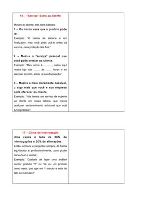 17 – Clima de interrogação
Uma venda é feita de 80% de
interrogações e 20% de afirmações.
Então, comece a perguntar sempre, de forma
equilibrada e profissionalmente, para poder
convencer e vender.
Exemplo: “Gostaria de fazer uma análise
capilar gratuita ??” ou “Já viu um produto
como esse, que age em 1 minuto e sela de
fato as cutículas?”
16 – “Serviçe” Extra ao cliente
Mostre ao cliente, três itens básicos:
1 – Os novos usos que o produto pode
ter.
Exemplo: “O creme de silicone é um
finalizador, mas você pode usá-lo antes da
escova, para proteção dos fios.”
2 – Mostre o “serviçe” pessoal que
você pode prestar ao cliente.
Exemplo: “Meu nome é.............., estou aqui
nessa loja das ......... às ........ horas e se
precisar de mim, estou à sua disposição.”
3 – Mostre o mais claramente possível,
o algo mais que você e sua empresa
pode oferecer ao cliente.
Exemplo: “Nós temos um serviço de suporte
ao cliente em nossa fábrica, que presta
qualquer esclarecimento adicional que o(a)
Sr(a) precisar.”
 