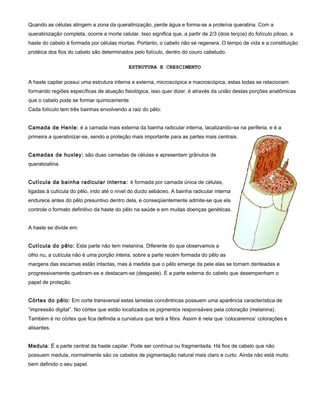 Quando as células atingem a zona da queratinização, perde água e forma-se a proteína queratina. Com a
queratinização completa, ocorre a morte celular. Isso significa que, a partir de 2/3 (dois terços) do folículo piloso, a
haste do cabelo é formada por células mortas. Portanto, o cabelo não se regenera. O tempo de vida e a constituição
protéica dos fios do cabelo são determinados pelo folículo, dentro do couro cabeludo.
ESTRUTURA E CRESCIMENTO
A haste capilar possui uma estrutura interna e externa, microscópica e macroscópica, estas todas se relacionam
formando regiões específicas de atuação fisiológica, isso quer dizer, é através da união destas porções anatômicas
que o cabelo pode se formar quimicamente
Cada folículo tem três bainhas envolvendo a raiz do pêlo:
Camada de Henle: é a camada mais externa da bainha radicular interna, lacalizando-se na periferia, e é a
primeira a queratinizar-se, sendo a proteção mais importante para as partes mais centrais.
Camadas de huxley: são duas camadas de células e apresentam grânulos de
queratoialina.
Cutícula da bainha radicular interna: é formada por camada única de células,
ligadas à cutícula do pêlo, indo até o nível do ducto sebáceo. A bainha radicular interna
endurece antes do pêlo presuntivo dentro dela, e conseqüentemente admite-se que ela
controle o formato definitivo da haste do pêlo na saúde e em muitas doenças genéticas.
A haste se divide em:
Cutícula do pêlo: Esta parte não tem melanina. Diferente do que observamos a
olho nu, a cutícula não é uma porção inteira, sobre a parte recém formada do pêlo as
margens das escamas estão intactas, mas à medida que o pêlo emerge da pele elas se tornam denteadas e
progressivamente quebram-se e destacam-se (desgaste). É a parte externa do cabelo que desempenham o
papel de proteção.
Córtex do pêlo: Em corte transversal estas lamelas concêntricas possuem uma aparência característica de
“impressão digital”. No córtex que estão localizados os pigmentos responsáveis pela coloração (melanina).
Também é no córtex que fica definida a curvatura que terá a fibra. Assim é nela que ‘colocaremos’ colorações e
alisantes.
Medula: É a parte central da haste capilar. Pode ser contínua ou fragmentada. Há fios de cabelo que não
possuem medula, normalmente são os cabelos de pigmentação natural mais claro e curto. Ainda não está muito
bem definido o seu papel.
 