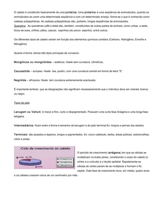 O cabelo é constituído basicamente de uma proteína: Uma proteína é uma seqüência de aminoácidos, quando os
aminoácidos se unem uma determinada seqüência e com um determinado arranjo, forma-se o que é conhecido como
cadeias polipeptídicas. As cadeias polipeptídicas são, portanto, longas seqüências de aminoácidos.
Queratina: As queratinas (alfa e beta) são, também, constituintes de outras partes de animais, como unhas, a seda,
bicos de aves, chifres, pêlos, cascos, espinhos (do porco- espinho), entre outros.
Os diferentes tipos de cabelo variam em função dos elementos químicos contidos (Carbono, Hidrogênio, Enxofre e
Nitrogênio)
Quanto à forma, temos três tipos principais de curvatura:
Mongólicos ou mongolóides – asiáticos. Haste sem curvatura, cilíndricos.
Caucasóide – europeu. Haste lisa, porém, com uma curvatura central em forma de letra “S”.
Negróide – africanos. Haste tem curvatura extremamente acentuada.
É importante lembrar, que as designações não significam necessariamente que o indivíduo deva ser oriental, branco
ou negro.
Tipos de pelo
Lanugem ou Vellum: é macio e fino, curto e despigmentado. Possuem uma curta fase Anágena e uma longa fase
telógena.
Intermediários: ficam entre a forma e tamanho da lanugem e do pelo terminal.Ex: braços e pernas dos adultos.
Terminais: são pesados e ásperos, longos e pigmentados. Ex: couro cabeludo, barba, áreas púbicas, sobrancelhas,
cílios e axilas.
O período de crescimento (anágena) em que as células se
multiplicam no bulbo piloso, constituindo o corpo do cabelo (o
córtex e a cutícula) e o tecido epitelial. Rapidamente as
células do córtex param de se multiplicar e formam o fio
capilar. Esta fase de crescimento dura, em média, quatro anos
e os cabelos crescem cerca de um centímetro por mês.
 