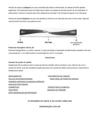 Período de repouso (catágena) em que a atividade das células é interrompida. As células do tecido epitelial
degeneram. Os melanócios param de migrar para a haste e as células de queratina param de ser produzidas. O
bulbo perde o volume e é expulso para cima, afastando-se da papila. Tem duração de apenas 2 ou 3 semanas.
Período de queda (telógena) em que o fio abandona o folículo e cai. Esta fase dura dois ou três meses. Algumas
vezes acontece de haver uma queda anormal
Potencial hidrogênio-iônico pH
Potencial hidrogeniônico, ou melhor, dizendo, é o grau de acidez ou basicidade de determinada substância. Ele varia
numa escala de 1 a 14, determinando a concentração de íons H+ na solução.
PATOLOGIAS
Causas da queda do cabelo
Antigamente não se sabia ao certo a causa da calvície e também não se conhecia a cura. Hoje em dia, com o
avanço da ciência, já se tem excelente solução para parar com a perda de cabelo e até promover o crescimento e
fortalecimento deles.
MEDICAMENTOS TRATAMENTOS DE CÂNCER
PÍLULAS ANTICONCEPCIONAIS BAIXO NÍVEL DE FERRO NO SANGUE
GRANDES CIRURGIAS E DOENÇAS CRÔNICAS
INFECÇÃO POR FUNGOS
COSMÉTICOS STRESS FÍSICO OU MENTAL
PÓS-PARTO DOENÇAS DA TIREÓIDE
DIETA INADEQUADA EM PROTEÍNAS
ALTERAÇÕES DA HASTE E DO COURO CABELUDO
DEGRADAÇÃO CAPILAR
 