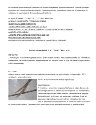 Os processos químicos capilares constituem um conjunto de agressões químicas aos cabelos. Qualquer que seja o
processo o seu mecanismo de ação no cabelo, invariavelmente trará conseqüência, todas elas de degradação da
cutícula ou de ruptura e perda da massa de queratina interna.
ALTERAÇÃO DO PH DO CABELO E DO COURO CABELUDO
ALTERA A CONSTITUIÇÃO PROTÉICA DO CABELO
QUEDA DE LIGAÇÕES DE ENXOFRE
TRANSFORMAÇÃO DA QUERATINA ALFA EM BETA
DIMINUIÇÃO DA CISTINA E AUMENTO DO ÁCIDO CISTEICO (FRAGILIZANDO A FIBRA)
AUMENTA A POROSIDADE
AUMENTO DAS CARGAS ELETROSTÁTICAS DOS FIOS
OS CABELOS FICAM ÁSPEROS AO TOQUE
OS CABELOS FICAM SENSÍVEIS A VARIAÇÃO DA UMIDADE RELATIVA AO AR
DOENÇAS DA HASTE E DO COURO CABELUDO
MONILETRIX
A haste do pêlo apresenta formação de contas e quebra-se com facilidade. Nódulos são separados por entrenódulos
mais estreitos. De natureza hereditária apresenta-se logo nos primeiros meses de vida. Precisa de acompanhamento
médico especializado.
PILI TORTI
O termo deve ser usado para síndromes congênitas ou hereditárias nas quais múltiplas torções do pêlo (180
o
)
constituem o sinal predominante.
Precisa de acompanhamento médico especializado.
TRICOPTILOSE
A tricoptilose é uma divisão longitudinal da haste do cabelo. Damos esta
denominação a todos os cabelos que tenham perdido sua forma cilíndrica,
rachando e quebrando em fiapos parecidos com as cerdas de um pincel.
Cabelos frágeis e fendidos em sua ponta ou em toda haste. Pode ser
causada por agressão química ou mecânica, a tricoptilose é a mais
comum resposta macroscópica da haste do cabelo aos efeitos cumulativos
do trauma químico e físico. Tricorrexe nodosa e tricoclasia muitas vezes estão presentes na mesma paciente.
 