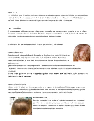PEDÍCULOS
Ou pediculose nome do popular piolho que vive sobre os cabelos e deposita seus ovos (lêndeas) bem perto do couro
cabeludo formando um casulo aderente do fio do cabelo é transmissão ocorre pelo uso compartilhado de bonés,
escovas, pentes e através do contato físico geral entre as crianças e seus pais e professores.
TRICOTILOMANIA
É provocada pelo hábito de arrancar o cabelo, ou por penteados que acarretam tração constante na raiz do cabelo.
Causando assim uma alopecia traumática. Há uma ou mais áreas assimétricas de perda de cabelo. Os cabelos são
partidos em vários comprimentos acima da superfície e até arrancado da raiz.
O tratamento tem que ser associado com o psicólogo ou mudança de penteado.
ALOPECIA AREATA
Esse termo está relacionado à perda de cabelos ou de pêlos, como o próprio nome diz, em
áreas localizadas em qualquer lugar do corpo ou no corpo todo, então é chamada de
alopecia universal. Não se sabe ainda o motivo pelo qual este tipo de doença ocorre. Ela
pode acometer
pessoas de qualquer sexo e de qualquer idade e está muito vinculada ao sistema imunológico do
organismo. É muito comum esse tipo de acometimento estar associado a uma ocorrência grave da esfera
emocional.
Regra geral: quando o caso é de apenas algumas áreas mesmo sem tratamento, após 6 meses, os
pêlos muitas vezes retornam.
ALOPECIA CICATRICIAL
São as perdas de cabelo que são acompanhadas ou se seguem da destruição dos folículos ou por um processo
externo a eles. Estes folículos podem estar ausentes como resultado de um desenvolvimento anormal ou podem
estar danificados definitivamente por um trauma, como numa queimadura ou por radiodermite.
ALOPECIA DIFUSA
Também conhecida como eflúvio telógeno porque, nesse caso, os cabelos
perdidos estão na fase telógena, mas a quantidade é muito maior do que a
habitual. Essa perda normalmente se dá após o parto, apo períodos de febre
intensos ou estados nutricionais debilitados.
 