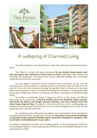 A wellspring of Charmed Living.
	

     Tres Palmas breathes a new way of living, in a place that calms your mind and enlivens your
spirit!

	

    Tres Palmas is a private and serene community. Its low density design boasts over
60% open space and a minimum of three units to a ﬂoor establishing a sense of peace and
exclusivity. The development will include three mid-rise residential buildings and a commercial
arcade that will service the community.

	

     Its visual design is inspired by modern european resort architecture. As you enter the
community, you will be greeted by a relaxing fountain and a driveway lined with palm trees. All
who live in and visit this community will enjoy the peaceful charm the ﬂows out of the color
palate and lush greenery of the surroundings. The development will feature a swimming pool, play
ground, gym, multipurpose function area, security surveillance technology, and sufﬁcient parking
spaces.
	

     Its location is conveniently located in Taguig just off C-5 on the six-lane Levi Mariano
Avenue. By car, the community is only ﬁve minutes from Fort Bonifacio, ﬁfteen minutes
from both the Makati and Ortigas business districts, and seven minutes from the
South Luzon Express Way. This district is the future of the city and it’s exciting progress is
evidenced by all the ground and construction works currently taking place and can only be truly
appreciated upon ones visit to the area.

	

   As a testament to the solid business foundations and trustworthiness of the development
company behind Tres Palmas, Livingsprings Communities, the project’s ﬁrst of three buildings
is currently 29 days ahead of schedule and its structure is already 67% complete. This
has all been accomplished prior to pre-sales.

Tres Palmas is scheduled to turnover its ﬁrst building “Seville” on the second quarter of 2012, its
second building “Mallorca” on the second quarter of 2013, and its third building “Marbella” on the
second quarter of 2014.
 