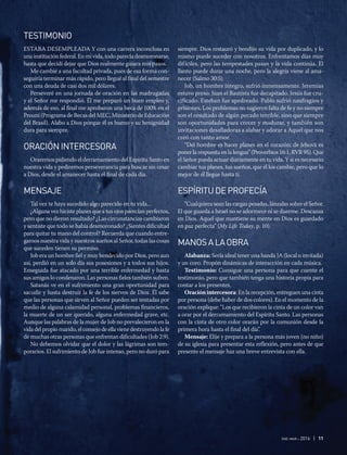ene-mar 2016 | 11
TESTIMONIO
ESTABA DESEMPLEADA Y con una carrera inconclusa en
una institución federal. En mi vida, todo parecía desmoronarse,
hasta que decidí dejar que Dios realmente guiara mis pasos.
Me cambié a una facultad privada, pues de esa forma con-
seguiría terminar más rápido, pero llegué al final del semestre
con una deuda de casi dos mil dólares.
Perseveré en una jornada de oración en las madrugadas
y el Señor me respondió. Él me preparó un buen empleo y,
además de eso, al final me aprobaron una beca de 100% en el
Prouni (Programa de Becas del MEC, Ministerio de Educación
del Brasil). Alabo a Dios porque él es bueno y su benignidad
dura para siempre.
ORACIÓNINTERCESORA
Oraremos pidiendo el derramamiento del Espíritu Santo en
nuestra vida y pediremos perseverancia para buscar sin cesar
a Dios, desde el amanecer hasta el final de cada día.
MENSAJE
Tal vez te haya sucedido algo parecido en tu vida...
¿Alguna vez hiciste planes que a tus ojos parecían perfectos,
pero que no dieron resultado? ¿Las circunstancias cambiaron
y sentiste que todo se había desmoronado? ¿Sientes dificultad
para quitar tu mano del control? Recuerda que cuando entre-
gamos nuestra vida y nuestros sueños al Señor, todas las cosas
que suceden tienen su permiso.
Job era un hombre fiel y muy bendecido por Dios, pero aun
así, perdió en un solo día sus posesiones y a todos sus hijos.
Enseguida fue atacado por una terrible enfermedad y hasta
sus amigos lo condenaron. Las personas fieles también sufren.
Satanás ve en el sufrimiento una gran oportunidad para
sacudir y hasta destruir la fe de los siervos de Dios. Él sabe
que las personas que sirven al Señor pueden ser tentadas por
medio de alguna calamidad personal, problemas financieros,
la muerte de un ser querido, alguna enfermedad grave, etc.
Aunque las palabras de la mujer de Job no prevalecieron en la
vida del propio marido, el consejo de ella viene destruyendo la fe
de muchas otras personas que enfrentan dificultades (Job 2:9).
No debemos olvidar que el dolor y las lágrimas son tem-
porarios. El sufrimiento de Job fue intenso, pero no duró para
siempre. Dios restauró y bendijo su vida por duplicado, y lo
mismo puede suceder con nosotros. Enfrentamos días muy
difíciles, pero las tempestades pasan y la vida continúa. El
llanto puede durar una noche, pero la alegría viene al ama-
necer (Salmo 30:5).
Job, un hombre íntegro, sufrió inmensamente. Jeremías
estuvo preso. Juan el Bautista fue decapitado. Jesús fue cru-
cificado. Esteban fue apedreado. Pablo sufrió naufragios y
prisiones. Los problemas no sugieren falta de fe y no siempre
son el resultado de algún pecado terrible, sino que siempre
son oportunidades para crecer y madurar, y también son
invitaciones desafiadoras a alabar y adorar a Aquel que nos
creó con tanto amor.
“Del hombre es hacer planes en el corazón; de Jehová es
poner la respuesta en la lengua” (Proverbios 16:1, RVR 95). Que
el Señor pueda actuar diariamente en tu vida. Y si es necesario
cambiar tus planes, tus sueños, que él los cambie, pero que lo
mejor de él llegue hasta ti.
ESPÍRITUDEPROFECÍA
“Cualquiera sean las cargas pesadas, lánzalas sobre el Señor.
El que guarda a Israel no se adormece ni se duerme. Descansa
en Dios. Aquel que mantiene su mente en Dios es guardado
en paz perfecta” (My Life Today, p. 10).
	
MANOSALAOBRA
Alabanza: Sería ideal tener una banda JA (local o invitada)
y un coro. Propón dinámicas de interacción en cada música.
Testimonio: Consigue una persona para que cuente el
testimonio, pero que también tenga una historia propia para
contar a los presentes.
Oración intercesora: En la recepción, entreguen una cinta
por persona (debe haber de dos colores). En el momento de la
oración explique: “Los que recibieron la cinta de un color van
a orar por el derramamiento del Espíritu Santo. Las personas
con la cinta de otro color orarán por la comunión desde la
primera hora hasta el final del día”.
Mensaje: Elije y prepara a la persona más joven (no niño)
de su iglesia para presentar esta reflexión, pero antes de que
presente el mensaje haz una breve entrevista con ella.
 