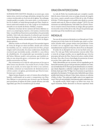 ene-mar 2016 | 15
TESTIMONIO
ILDEMAR DOS SANTOS Almeida es un joven que, como
tantos otros, creció en un hogar adventista, siempre fue activo
y estuvo involucrado en el servicio de la iglesia. Sin embargo,
cuando perdió a su padre, a los nueve años, y a su hermana, a
los 18, se rebeló y se sintió decepcionado por Dios. Desde en-
tonces nada tenía sentido en su vida. Luego se vio totalmente
envuelto en un mundo de fiestas, bebidas y mujeres.
Mientras vivía lejos de los caminos del Señor, Ildemar co-
noció a su actual esposa, fueron a vivir juntos y tuvieron dos
hijos. Los problemas financieros aumentaban y los personales
también. Ante toda esta situación, la solución que encontró
fueron las drogas, al principio con la venta, hasta que pasó a
consumirlas de manera incontrolable y se volvió un depen-
diente químico.
¡Ildemar estaba en el fondo del pozo! Frecuentaba lugares
de venta de drogas en sitios terribles, donde solo existían
las tinieblas; aun así, sentía la protección de Dios, porque
ningún mal lo alcanzaba. En estas condiciones, finalmente
reconoció que necesitaba ayuda, y decidió ir a una clínica
de rehabilitación. Al comprender que necesitaba la ayuda
del Señor, Ildemar ayudó a otra persona, que también es-
taba en una situación grave, a reconocer que el único que
podría socorrerlos era Dios.
Hay momentos en la vida de cada persona en los que se
debe tomar una decisión. Una noche él oró y le dijo a Dios
que, sin su ayuda, no sería capaz de volver a sus caminos.
Decidido, comenzó un tratamiento de desintoxicación y
volvió a asistir a la iglesia, permitiendo que Dios lo trans-
formase por completo.
Algún tiempo después se casó y el mismo día su familia se
bautizó, confirmando así su amor y compromiso con Dios.
Hoy Ildemar es una persona que reconoce que fue llamado
para proclamar el regreso de Jesús y puede afirmar, con toda
seguridad, que Dios no transforma por la mitad.
ORACIÓNINTERCESORA
La vida de Pedro fue transformada por completo cuando
dejó de amar a Jesús solo como un amigo, al punto de negarlo
tres veces, y pasó a amarlo como el Dios de su vida. El salmo
62:8 dice: “Confía siempre en él, pueblo mío; ábrele tu corazón
cuando estés ante él. ¡Dios es nuestro refugio!” (NVI). En este
momento ora individualmente. Solo habla con el Señor. Derra-
ma tu corazón como lo haces frente un amigo, dile que quieres
reconocerlo como el Dios de tu vida. Ora por las personas que
necesitan que él las transforme por completo.
MENSAJE
Fue uno de los primeros discípulos en ser llamado por Cristo.
Al pasar por el mar, Jesús vio un hombre que, junto a su her-
mano, lanzaba redes, porque ambos eran pescadores. Cristo
lo invitó a ser un seguidor suyo. Pedro no pensó dos veces,
inmediatamente aceptó la invitación; ahora él era un discípulo.
El andar de un discípulo tal vez no era tan fácil como pa-
recía. Por más que Pedro teóricamente conocía sobre Dios
y venía de un hogar israelita, eso no significaba que vivía los
principios del amor de Dios. Fueron tres años y medio al lado
de Jesús. Día a día, él tuvo el privilegio de presenciar el amor
en acción. Esto, quién sabe, no era suficiente.
Pedro demostraba por sus acciones, tal vez impulsadas por la
fuerzadelmomento,quepormásqueestuvieraandandoconCristo,
aunasíestabalejosdeél.Decíaquejamásabandonaríaasumaestro,
que estaría dispuesto a enfrentar cualquier situación en nombre
deJesús,hastaqueeldía“D”llegó.EnelmomentoenqueJesúses
apresado,élsedesespera.Untiempoantes,habíadichoquesifuera
posible daría hasta su vida por Cristo. Jesús, entonces, se enfrenta
a Pedro y le dice: “Hoy antes que el gallo cante, tú me negarás tres
veces”.Hoytufeseráprobadaydemostrarásquiénrealmenteeres.
En aquella noche, Pedro negó a su Señor tres veces. En
aquel momento, Pedro demostró su fracaso espiritual. Jesús
 