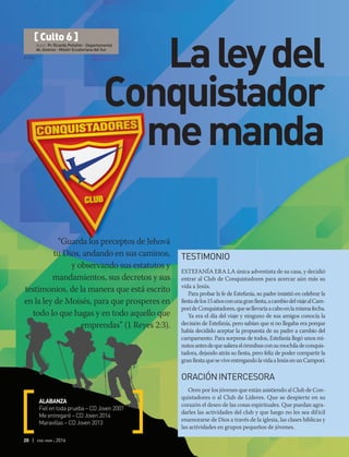 © DSA
20 | ene-mar 2016
“Guarda los preceptos de Jehová
tu Dios, andando en sus caminos,
y observando sus estatutos y
mandamientos, sus decretos y sus
testimonios, de la manera que está escrito
en la ley de Moisés, para que prosperes en
todo lo que hagas y en todo aquello que
emprendas” (1 Reyes 2:3).
ALABANZA
Fiel en toda prueba – CD Joven 2007
Me entregaré – CD Joven 2014
Maravillas – CD Joven 2013
[ Culto 6 ]
Autor: Pr. Ricardo Peñafiel - Departamental
de Jóvenes - Misión Ecuatoriana del Sur
Laleydel
Conquistador
memanda
TESTIMONIO
ESTEFANÍA ERA LA única adventista de su casa, y decidió
entrar al Club de Conquistadores para acercar aún más su
vida a Jesús.
Para probar la fe de Estefanía, su padre insistió en celebrar la
fiestadelos15añosconunagranfiesta,acambiodelviajealCam-
porídeConquistadores,quesellevaríaacaboenlamismafecha.
Ya era el día del viaje y ninguno de sus amigos conocía la
decisión de Estefanía, pero sabían que si no llegaba era porque
había decidido aceptar la propuesta de su padre a cambio del
campamento. Para sorpresa de todos, Estefanía llegó unos mi-
nutosantesdequesalieraelómnibusconsumochiladeconquis-
tadora, dejando atrás su fiesta, pero feliz de poder compartir la
granfiestaqueseviveentregandolavidaaJesúsenunCamporí.
ORACIÓNINTERCESORA
Oren por los jóvenes que están asistiendo al Club de Con-
quistadores o al Club de Líderes. Que se despierte en su
corazón el deseo de las cosas espirituales. Que puedan agra-
darles las actividades del club y que luego no les sea difícil
enamorarse de Dios a través de la iglesia, las clases bíblicas y
las actividades en grupos pequeños de jóvenes.
 