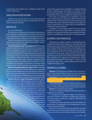 la presentación del evangelio eterno. [Adaptado. Equipo ASN,
Andrew McChesney].
ORACIÓNINTERCESORA
Debemos orar para estar firmes en la fe y formar parte del
grupo de los santos que guardan los mandamientos de Dios y
tienen el testimonio de Jesús.
MENSAJE
¿Por qué ser adventista?
Muchas personas piensan que ser adventista es pertenecer a
nuestraiglesia,perolapalabraadventistavienede“advenimiento”,
lo que hace referencia a la espera que una persona tiene de la se-
gundavenidadeJesús.Porestarazón,nuestraiglesiaesadventista.
Muchas otras personas también esperan el regreso de Jesús,
entonces ¿cómo saber si nuestra iglesia es la verdadera? Analice-
mos el mensaje de los tres ángeles:
Mensaje del primer ángel (Apocalipsis 14:6, 7): El mensaje
delprimerángelseesparceportodoelmundo,yesnecesarioeste
granalcanceporquesucontenidoinvolucraeldestinodetodoser
humano.Elcentrodelmensajeeselcomienzodeljuicio.¿Ydequé
juicioestamoshablando?Noeseljuiciofinal,porqueparaelloCristo
yatendríaquevenir;porlotanto,debesereljuicioinvestigador.Este
juicio es llevado a cabo por Jesús mismo en el Santuario celestial,
dondeintercedeporcadapecadorarrepentido,otorgándoleperdón
y su gracia salvadora. Este mensaje indica que debemos ser cons-
cientesdeljuicioinvestigadoryarrepentirnoscadadíapararecibir
laintercesióndeCristo,atravésdelacualconseguimoselperdón.
Mensajedelsegundoángel(Apocalipsis14:8):Estemensaje
comienza contando sobre la caída de Babilonia, que es el símbolo
deunmovimientoreligiosoquecayóenlaconfusióneintentacon-
fundirnosparaquesuframoselfurordelvinodeDios.Porlotanto,
debemosidentificarquiénesBabiloniaparanoserpartedelosque
estánconfundidos.Paraesoesnecesarioelmensajedeltercerángel.
Mensaje del tercer ángel (Apocalipsis 14:9-12): Aquí el
mensaje es impactante. Habrá dos grupos antes de que Dios de-
rrame su ira sobre el pecado: El primer grupo son aquellos que
recibiránlamarcadelabestiaysuimagen.Estossonlosqueper-
tenecen a Babilonia y beberán el vino de la ira de Dios (“vino
del furor” mencionado en el versículo 8). La marca que
estos llevarán es simbolizada con el número 666
y,pormásqueserepitainfinitasvecesel6,
nunca llegará a ser 7. El símbolo está
diciendoquelosseguidoresdela
falsaiglesiaydesuimagen
quieren asemejar sus
doctrinasalasde
Dios, pero
nunca
serán de Dios porque están confundidos. La verdadera doctrina
la tiene el segundo grupo mencionado en el versículo 12. Esta
doctrinapura,quesantifica,escumplirlosmandamientosytener
el testimonio de Jesús, que es el espíritu de la profecía (vers. 10).
Por lo tanto, no es suficiente con ser adventista y creer que
Cristovolveráabuscarnos,debemosserselladosconlosmanda-
mientosdeDiosyeltestimoniodeJesús.Somosadventistas,pero
delséptimodía,porquecadasábadotestificamosqueesperamos
a Jesús y perseveramos en cumplir todos sus mandamientos,
incluyendo el reposo del sábado.
La pregunta es: ¿En qué grupo estarás? ¿En los que quieren
parecerse a lo santo, bajo el número 666, o en el grupo que Dios
santificaconsuintercesióndelcielo,losquecumplenlosmanda-
mientosysonidentificadosconelnúmero7?Tútienesladecisión.
ESPÍRITUDEPROFECÍA
“Hasta ahora se ha solido considerar a los predicadores de las
verdadesdelmensajedeltercerángelcomomerosalarmistas.Sus
predicciones de que la intolerancia religiosa adquiriría dominio
en los Estados Unidos de Norteamérica, de que la iglesia y el es-
tado se unirían en ese país para perseguir a los observadores de
los mandamientos de Dios, han sido declaradas absurdas y sin
fundamento.Sehadeclaradoosadamentequeesepaísnopodría
jamásdejardeserloquehasido:eldefensordelalibertadreligiosa.
Pero, a medida que se va agitando más ampliamente la cuestión
de la observancia obligatoria del domingo [...] el tercer mensaje
producirá un efecto que no habría podido producir antes” (El
conflicto de los siglos, p. 591).
MANOSALAOBRA
Alabanza: Se seleccionará con tiempo un dúo o trío que en-
sayeloscantosseleccionadosenvoces,yasuvezseleerántextos
bíblicos relacionados con el tema en los intervalos entre cantos.
Testimonio: El texto completo puede leerse en: http://
noticias.adventistas.org/es/noticia/biblia/profecias-biblicas
-se-viralizan-en-youtube/
Oraciónintercesora:Dividealospresentesengruposdecua-
tro.Cadagruporealizaráunacadena,dondeelprimeroiniciarála
oraciónyelúltimoseráelquemencioneelcierredeestemomento.
Mensaje: El mensaje de los tres ángeles:
1)Yacomenzóeljuicioinvestigador,dondeJesúsintercedepor
aquellos que se arrepienten.
2) A las iglesias que transgreden el sábado y los demás man-
damientos se las llama “confusión” en la Biblia. Estas recibirán la
marca de la bestia y aquellos que no salgan de ellas beberán del
vino del furor de Dios.
3) La diferencia entre los que llevan la marca de la bestia y los
santos está en el cumplimiento de los mandamientos y los que
tienen el testimonio de Jesús.
Debemos ser conscientes de que Jesús está listo, que estos
tres mensajes no sean conocimiento solamente, sino que inten-
temos convertirlas en una realidad en nuestras vidas cada día.
ene-mar 2016 | 23
 