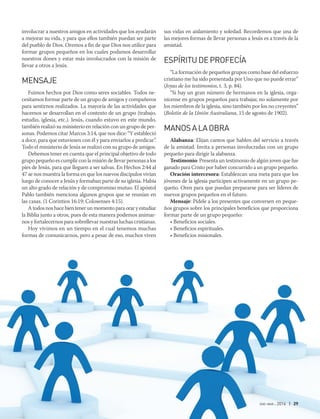 ene-mar 2016 | 29
sus vidas en aislamiento y soledad. Recordemos que una de
las mejores formas de llevar personas a Jesús es a través de la
amistad.
ESPÍRITUDEPROFECÍA
“La formación de pequeños grupos como base del esfuerzo
cristiano me ha sido presentada por Uno que no puede errar”
(Joyas de los testimonios, t. 3, p. 84).
“Si hay un gran número de hermanos en la iglesia, orga-
nícense en grupos pequeños para trabajar, no solamente por
los miembros de la iglesia, sino también por los no creyentes”
(Boletín de la Unión Australiana, 15 de agosto de 1902).
MANOSALAOBRA
Alabanza: Elijan cantos que hablen del servicio a través
de la amistad. Invita a personas involucradas con un grupo
pequeño para dirigir la alabanza.
Testimonio: Presenta un testimonio de algún joven que fue
ganado para Cristo por haber concurrido a un grupo pequeño.
Oración intercesora: Establezcan una meta para que los
jóvenes de la iglesia participen activamente en un grupo pe-
queño. Oren para que puedan prepararse para ser líderes de
nuevos grupos pequeños en el futuro.
Mensaje: Pídele a los presentes que conversen en peque-
ños grupos sobre los principales beneficios que proporciona
formar parte de un grupo pequeño:
• Beneficios sociales.
• Beneficios espirituales.
• Beneficios misionales.
involucrar a nuestros amigos en actividades que los ayudarán
a mejorar su vida, y para que ellos también puedan ser parte
del pueblo de Dios. Oremos a fin de que Dios nos utilice para
formar grupos pequeños en los cuales podamos desarrollar
nuestros dones y estar más involucrados con la misión de
llevar a otros a Jesús.
MENSAJE
Fuimos hechos por Dios como seres sociables. Todos ne-
cesitamos formar parte de un grupo de amigos y compañeros
para sentirnos realizados. La mayoría de las actividades que
hacemos se desarrollan en el contexto de un grupo (trabajo,
estudio, iglesia, etc.). Jesús, cuando estuvo en este mundo,
también realizó su ministerio en relación con un grupo de per-
sonas. Podemos citar Marcos 3:14, que nos dice: “Y estableció
a doce, para que estuviesen con él y para enviarlos a predicar”.
Todo el ministerio de Jesús se realizó con su grupo de amigos.
Debemos tener en cuenta que el principal objetivo de todo
grupo pequeño es cumplir con la misión de llevar personas a los
pies de Jesús, para que lleguen a ser salvas. En Hechos 2:44 al
47 se nos muestra la forma en que los nuevos discípulos vivían
luego de conocer a Jesús y formaban parte de su iglesia. Había
un alto grado de relación y de compromiso mutuo. El apóstol
Pablo también menciona algunos grupos que se reunían en
las casas. (1 Corintios 16:19; Colosenses 4:15).
Atodosnoshacebientenerunmomentoparaoraryestudiar
la Biblia junto a otros, pues de esta manera podemos animar-
nos y fortalecernos para sobrellevar nuestras luchas cristianas.
Hoy vivimos en un tiempo en el cual tenemos muchas
formas de comunicarnos, pero a pesar de eso, muchos viven
 