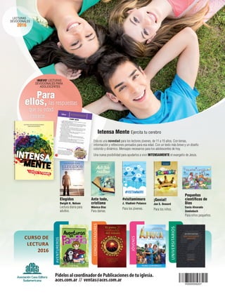 Para
ellos, las respuestas
que su edad
merece.
Intensa Mente Ejercita tu cerebro
Esta es una novedad para los lectores jóvenes, de 11 a 15 años. Con temas,
información y reflexiones pensados para esa edad. Con un texto más breve y un diseño
colorido y dinámico. Mensajes necesarios para los adolescentes de hoy.
Una nueva posibilidad para ayudarlos a vivir INTENSAMENTE el evangelio de Jesús.
¡NUEVO! LECTURAS
DEVOCIONALES PARA
ADOLESCENTES
LECTURAS
DEVOCIONALES
2016
Elegidos
Dwight K. Nelson
Lectura diaria para
adultos.
Ante todo,
cristiana
Mónica Díaz
Para damas.
#visitamimuro
J. Vladimir Polanco
Para los jóvenes.
¡Genial!
Jan S. Doward
Para los niños.
Pequeños
científicos de
Dios
Cesia Alvarado
Zemleduch
Para niños pequeños.
Pídelos al coordinador de Publicaciones de tu iglesia.
aces.com.ar // ventas@aces.com.ar
AVENTUREROS
CONQUISTADORES
JÓVENES
UNIVERSITARIOS
CURSO DE
LECTURA
2016
 
