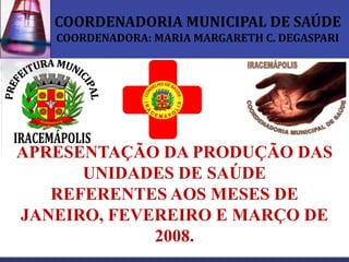 COORDENADORIA MUNICIPAL DE SAÚDE
   COORDENADORA: MARIA MARGARETH C. DEGASPARI




APRESENTAÇÃO DA PRODUÇÃO DAS
      UNIDADES DE SAÚDE
   REFERENTES AOS MESES DE
JANEIRO, FEVEREIRO E MARÇO DE
             2008.
 