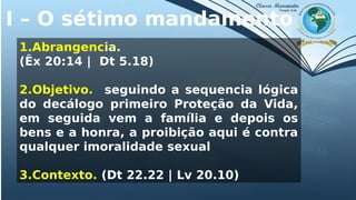 I – O sétimo mandamento
1.Abrangencia.
(Êx 20:14 | Dt 5.18)
2.Objetivo. seguindo a sequencia lógica
do decálogo primeiro Proteção da Vida,
em seguida vem a família e depois os
bens e a honra, a proibição aqui é contra
qualquer imoralidade sexual
3.Contexto. (Dt 22.22 | Lv 20.10)
 