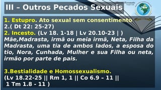 III – Outros Pecados Sexuais
1. Estupro. Ato sexual sem consentimento
2.( Dt 22: 25-27)
2. Incesto. (Lv 18. 1-18 | Lv 20.10-23 | )
Mãe,Madrasta, irmã ou meia irmã, Neta, Filha da
Madrasta, uma tia de ambos lados, a esposa do
tio, Nora, Cunhada, Mulher e sua Filha ou neta,
irmão por parte de pais.
3.Bestialidade e Homossexualismo.
(Lv 18.22-25 || Rm 1, 1 || Co 6.9 – 11 ||
1 Tm 1.8 - 11 )
 