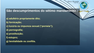 São descumprimentos do sétimo mandamento :
a) adultério propriamente dito;
b) fornicação;
c) luxúria ou impureza sexual (“porneia”);
d) pornografia;
e) prostituição;
f) estupro;
g) bestialidade ou zoofilia.
 