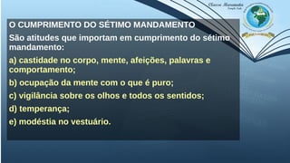 O CUMPRIMENTO DO SÉTIMO MANDAMENTO
São atitudes que importam em cumprimento do sétimo
mandamento:
a) castidade no corpo, mente, afeições, palavras e
comportamento;
b) ocupação da mente com o que é puro;
c) vigilância sobre os olhos e todos os sentidos;
d) temperança;
e) modéstia no vestuário.
 