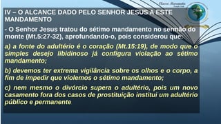 IV – O ALCANCE DADO PELO SENHOR JESUS A ESTE
MANDAMENTO
- O Senhor Jesus tratou do sétimo mandamento no sermão do
monte (Mt.5:27-32), aprofundando-o, pois considerou que:
a) a fonte do adultério é o coração (Mt.15:19), de modo que o
simples desejo libidinoso já configura violação ao sétimo
mandamento;
b) devemos ter extrema vigilância sobre os olhos e o corpo, a
fim de impedir que violemos o sétimo mandamento;
c) nem mesmo o divórcio supera o adultério, pois um novo
casamento fora dos casos de prostituição institui um adultério
público e permanente.
 