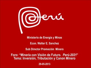 Ministerio de Energía y Minas
Econ. Walter E. Sanchez
Sub Director Promoción Minera
Foro: “Minería con Visión de Futuro. Perú-2021”
Tema: Inversión, Tributación y Canon Minero
29-05-2013
 