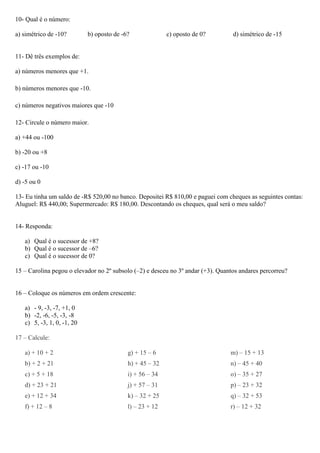 10- Qual é o número:
a) simétrico de -10? b) oposto de -6? c) oposto de 0? d) simétrico de -15
11- Dê três exemplos de:
a) números menores que +1.
b) números menores que -10.
c) números negativos maiores que -10
12- Circule o número maior.
a) +44 ou -100
b) -20 ou +8
c) -17 ou -10
d) -5 ou 0
13- Eu tinha um saldo de -R$ 520,00 no banco. Depositei R$ 810,00 e paguei com cheques as seguintes contas:
Aluguel: R$ 440,00; Supermercado: R$ 180,00. Descontando os cheques, qual será o meu saldo?
14- Responda:
a) Qual é o sucessor de +8?
b) Qual é o sucessor de –6?
c) Qual é o sucessor de 0?
15 – Carolina pegou o elevador no 2º subsolo (–2) e desceu no 3º andar (+3). Quantos andares percorreu?
16 – Coloque os números em ordem crescente:
a) - 9, -3, -7, +1, 0
b) -2, -6, -5, -3, -8
c) 5, -3, 1, 0, -1, 20
17 – Calcule:
a) + 10 + 2
b) + 2 + 21
c) + 5 + 18
d) + 23 + 21
e) + 12 + 34
f) + 12 – 8
g) + 15 – 6
h) + 45 – 32
i) + 56 – 34
j) + 57 – 31
k) – 32 + 25
l) – 23 + 12
m) – 15 + 13
n) – 45 + 40
o) – 35 + 27
p) – 23 + 32
q) – 32 + 53
r) – 12 + 32
 