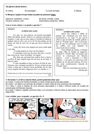 5.O gênero desse texto é:
A) notícia B) reportagem C) conto de fadas D )fábula
6. Marque a opção em que todas as palavras possuem hiato:
A)pessoa, verdadeira, museu. B) rainha, enviada, criada
C)casou, ordenou, pois D)aconteceu, perguntou, defeito
Leia os textos abaixo e responda a questão 7.
7. Os textos 1 e 2 têm o mesmo título, porém podemos dizer que:
A) o texto 1 conta uma história inventada e o texto 2 trata da princesa descuidada.
B) o texto 1 se refere a um príncipe de verdade e o texto 2 fala de uma promessa não respeitada.
C) o texto 1 conta a história de uma princesa descuidada e o texto 2 informa sobre um projeto de
conservação de florestas tropicais.
D) o texto 1 explica o apelido carinhoso dado a um príncipe e informa sobre os descuidos duma princesa
bagunceira
Leia a tirinha para responder as questões 8 e 9.
http://www.leituraweb.jex.com.br/arquivo/tirinha+de+conto+de+fadas
TEXTO 1
O PRÍNCIPE SAPO
Era uma vez uma princesa um bocado descuidada.
Muito descuidada mesmo. Deixava os cadernos amassados e
rasgados, o copo sujo na mesa, jogava a mochila do colégio de
qualquer jeito no sofá e por aí vai. De tão descuidada, um dia
deixou sua bola de ouro cair no lago que ficava próximo do
castelo.
Como não havia mais ninguém por perto, pediu ajuda
a um sapo:
- O senhor poderia me fazer um favorzinho?...
O espertinho avisou que de graça não faria o serviço.
Que conversa de “fazer favorzinho” era aquela?
Mas disse que, pensando bem, poderia fazer o imenso
sacrifício de pular naquela água fria em troca de um beijo. A
princesa topou.
O sapo mergulhou no lago em busca da bola de ouro.
Demorou, mas conseguiu encontrá-la. Só que, na hora em que
cobrou o beijo que a princesa havia prometido, ela fez uma
careta, daquelas de botar a língua pra fora, e se mandou. [...]
VENEZA, Maurício, 1951- Aí é outra história... Riode Janeiro:Galera Record,
2012.
TEXTO 2
O PRÍNCIPE SAPO
Quem não conhece a fábula do
príncipe que, enfeitiçado por uma bruxa,
transformou-se em sapo? O que poucos
sabem é que um nobre de verdade, ganhou o
título de “Príncipe Sapo”. Não se preocupe,
pois ele não foi enfeitiçado, nem se tornou
um anfíbio, mas está ajudando na
conservação desses animais.
Estou falando de Charles, o Príncipe
de Gales, filho da Rainha da Inglaterra,
Elizabeth II. Charles lidera um projeto que
investe na conservação das florestas
tropicais – como a Amazônia e a Mata
Atlântica – e usa sapos, rãs e pererecas como
símbolos de sua luta pela natureza. Por isso,
vem sendo carinhosamente chamado de
“Príncipe Sapo”.
http://chc.cienciahoje.uol.com.br/o-
principesapo
 