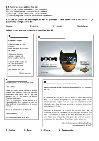 8. O humor do texto está no fato de:
A) o príncipe que era sapo ainda comer mosquitos.
B) a princesa achar que o casamento não vai bem.
C) o príncipe que era sapo dormir com a luz acesa.
D) a rainha perguntar como vai o casamento da princesa.
9. O uso do ponto de exclamação na fala da princesa – “Ele dorme com a luz acesa!” – (2º
quadrinho), reforça a ideia de:
A) pena. B) alegria. C) irritação. D) satisfação.
Leia os textos abaixo e responda às questões 10 e 11.
1 – Notícia 2 – Carta 3 – Poema 4 – Propaganda
B_________________
C_____________
Belo Horizonte, 15 de março de 2018
Caro Diretor,
Venho por meio desta solicitar o espaço
exterior para realizar a feira de ciências
organizada pela turma do 9° ano que
ocorrerá dia 28 de março na Escola
Estadual José Alvim.
Visto a importância desse evento e a
impossibilidade de o realizar na sala de
aula, pedimos encarecidamente o espaço
externo.
Desde já agradecemos a atenção!
Atenciosamente,
Aluno Representante do 9° ano.
A____________
Colar de Carolina
Com seu colar de coral,
Carolina
corre por entre as colunas
da colina.
O colar de Carolina
colore o colo de cal,
torna corada a menina.
E o sol, vendo aquela cor
do colar de Carolina,
põe coroas de coral
nas colunas da colina.
(Cecilia Meireles)
D____________________
Febre amarela fecha o Parque Independência, na zona sul
de SP
A Prefeitura de São Paulo decidiu fechar a partir desta terça-
feira, 27, o Parque Independência, no Ipiranga, zona sul da
capital paulista, depois que um sagui foi encontrado morto
infectado pelo vírus da febre amarela. A unidade deverá ficar
interditada por 30 dias.
Segundo a Prefeitura, a medida foi tomada para que a
cobertura vacinal de moradores do entorno seja ampliada. Em
nota, a Secretaria do Verde e do Meio Ambiente disse que o
vírus "con tinua circulando pela copa das árvores" e que a
imunização é a única forma de proteger contra a doença.
https://noticias.uol.com.br/saude/ultimas-
noticias/estado/2018/03/27
https://noticias.uol.com.br/saude/ultimas-
noticias/estado/2018/03/27/febre-amarela-fecha-parque-
 