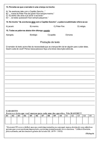 13. Percebe-se que o narrador é uma criança no trecho:
A) “As aventuras dele com o Capitão Gancho...”
B) “... mania do Peter Pan de querer ficar sempre menino.”
C) “Eu tenho oito anos e já sei ler e escrever.”
D) “... se todos quisessem ficar sempre pequenos.”
14. No trecho “As aventuras dele com o Capitão Gancho”, a palavra sublinhada refere-se ao:
A) jacaré. B) menino. C) Peter Pan. D) relógio.
15. Todas as palavras abaixo têm ditongo, exceto:
A)engoliu B)relógio C)capitão D)mania
Produção de texto
O narrador do texto acima fala da necessidade que as crianças têm de ter alguém para cuidar delas.
Quem cuida de você? Pense nessa pessoa e faça uma breve descrição sobre ela.
________________________________________________________________________________________
________________________________________________________________________________________
________________________________________________________________________________________
________________________________________________________________________________________
________________________________________________________________________________________
________________________________________________________________________________________
________________________________________________________________________________________
________________________________________________________________________________________
________________________________________________________________________________________
________________________________________________________________________________________
________________________________________________________________________________________
________________________________________________________________________________________
________________________________________________________________________________________
GABARITO
Escreva a letra que você marcou para cada uma das questões. Não RASURE!!!
01 02 03 04 05 06 07 08 09 10 11 12 13 14 15
“Eu tentei 99 vezes e falhei, mas na centésima tentativa eu consegui, nunca desista de seus objetivos
mesmo que esses pareçam impossíveis, a próxima tentativa pode ser a vitoriosa.” (Albert Einstein,
físico alemão, um dos maiores gênios do século XX. 1879 – 1955)
Elizângela
 