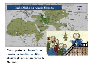Idade Média na Arábia Saudita
Nesse período o Islamismo
nascia na Arábia Saudita,
através dos ensinamentos de
Maomé.
 
