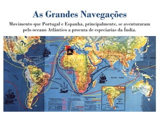 As Grandes Navegações
Movimento que Portugal e Espanha, principalmente, se aventuraram
pelo oceano Atlântico a procura de especiarias da Índia.
 