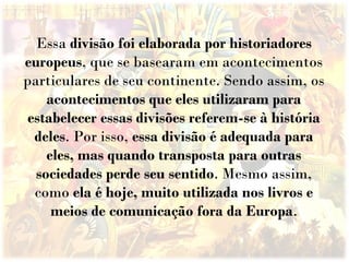 Essa divisão foi elaborada por historiadores
europeus, que se basearam em acontecimentos
particulares de seu continente. Sendo assim, os
acontecimentos que eles utilizaram para
estabelecer essas divisões referem-se à história
deles. Por isso, essa divisão é adequada para
eles, mas quando transposta para outras
sociedades perde seu sentido. Mesmo assim,
como ela é hoje, muito utilizada nos livros e
meios de comunicação fora da Europa.
 