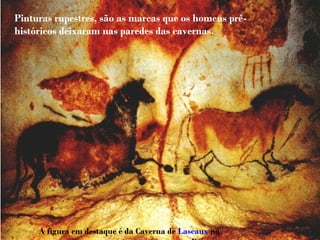 Pinturas rupestres, são as marcas que os homens pré-
históricos deixaram nas paredes das cavernas.
A figura em destaque é da Caverna de Lascaux na
 
