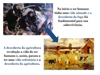 No início o ser humano
tinha uma vida nômade e a
descoberta do fogo foi
fundamental para sua
sobrevivência.
A descoberta da agricultura
revolução a vida do ser
humano e, assim, passou a
ter uma vida sedentária e a
descoberta da agricultura.
 