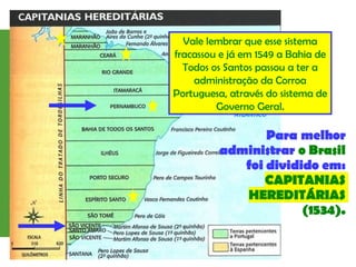 Vale lembrar que esse sistema
fracassou e já em 1549 a Bahia de
Todos os Santos passou a ter a
administração da Corroa
Portuguesa, através do sistema de
Governo Geral.
 