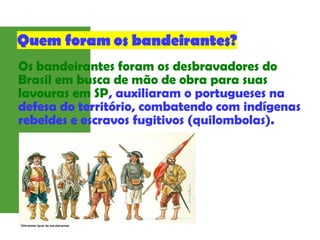 Os bandeirantes foram os desbravadores do
Brasil em busca de mão de obra para suas
lavouras em SP, auxiliaram o portugueses na
defesa do território, combatendo com indígenas
rebeldes e escravos fugitivos (quilombolas).
 