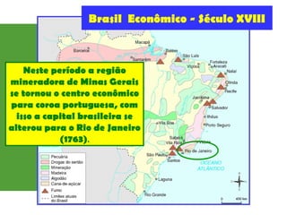 Brasil Econômico - Século XVIII
Neste período a região
mineradora de Minas Gerais
se tornou o centro econômico
para coroa portuguesa, com
isso a capital brasileira se
alterou para o Rio de Janeiro
(1763).
 