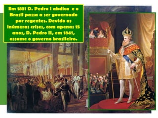 Em 1831 D. Pedro I abdica e o
Brasil passa a ser governado
por regentes. Devido as
inúmeras crises, com apenas 15
anos, D. Pedro II, em 1841,
assume o governo brasileiro.
 