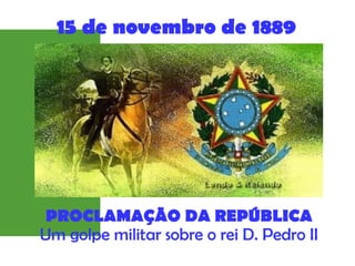 PROCLAMAÇÃO DA REPÚBLICA
Um golpe militar sobre o rei D. Pedro II
15 de novembro de 1889
 