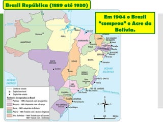 Em 1904 o Brasil
“comprou” o Acre da
Bolívia.
Brasil República (1889 até 1930)
 
