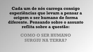Cada um de nós carrega consigo
experiências que levam a pensar a
origem o ser humano de forma
diferente. Pensando sobre o assunto
reflita sobre a questão:
COMO O SER HUMANO
SURGIU NA TERRA?
 