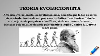 TEORIA EVOLUCIONISTA
A Teoria Evolucionista, ou Evolucionismo, acredita que todos os seres
vivos são derivados de um processo evolutivo. Essa teoria é fruto de
um conjunto de pesquisas científicas, ainda em desenvolvimento,
iniciadas pelo trabalho deixado pelo cientista inglês Charles R. Darwin
(1809-1882) .
 