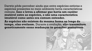 Darwin pôde perceber ainda que entre espécies extintas e
espécies presentes no meio ambiente havia características
comuns. Isso o levou a afirmar que havia um caráter
mutável entre as espécies, e não uma característica
imutável como antes era comum entender.
As espécies não existem da mesma forma ao longo do
tempo, elas evoluem. Durante a evolução, elas transmitem
geneticamente essas mudanças às gerações posteriores.
 
